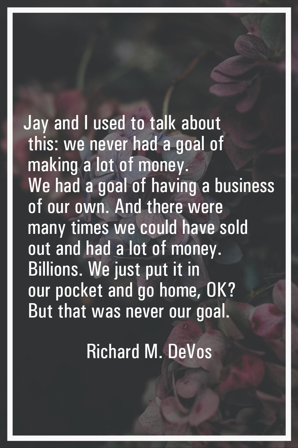 Jay and I used to talk about this: we never had a goal of making a lot of money. We had a goal of h