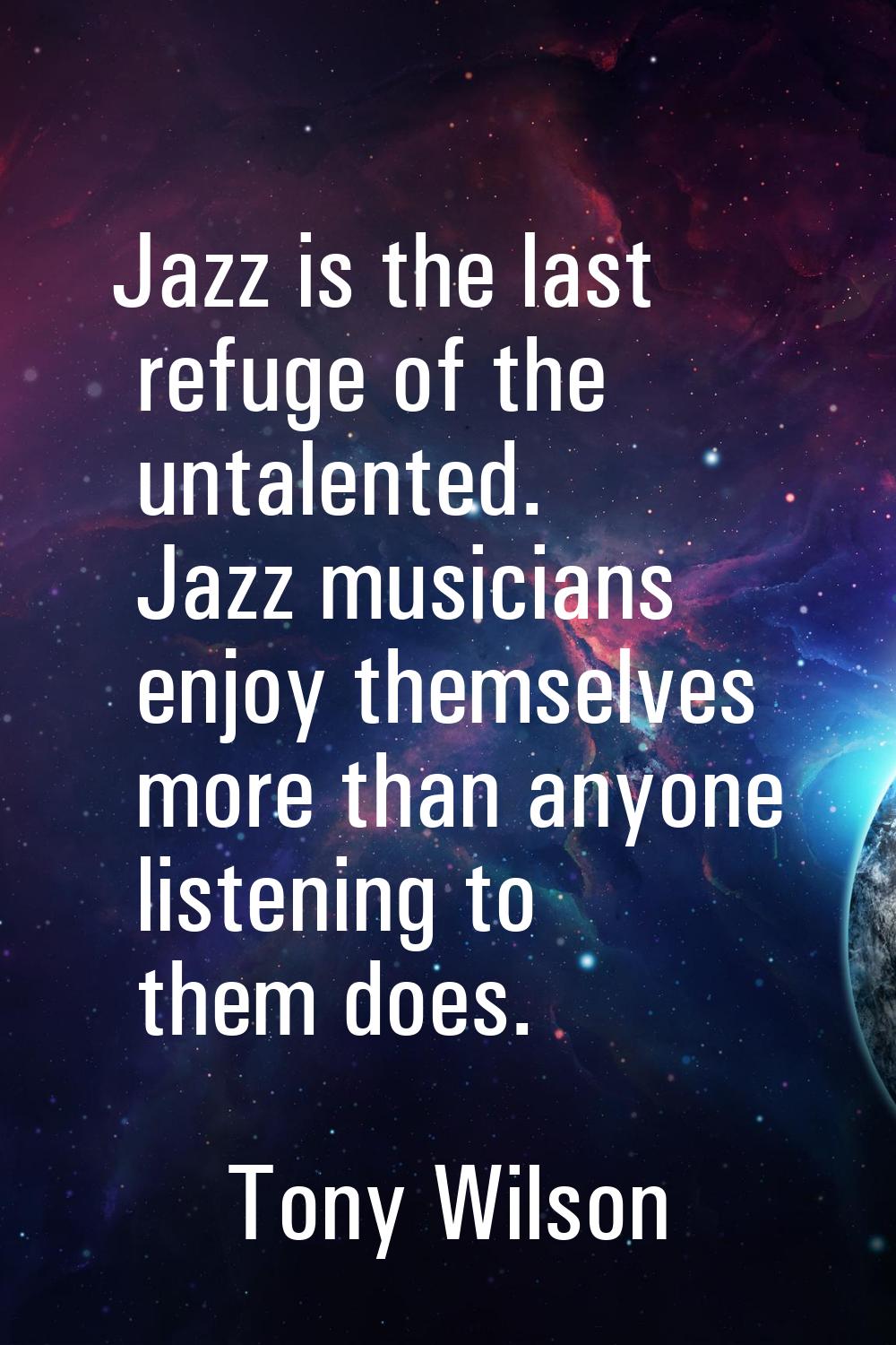 Jazz is the last refuge of the untalented. Jazz musicians enjoy themselves more than anyone listeni