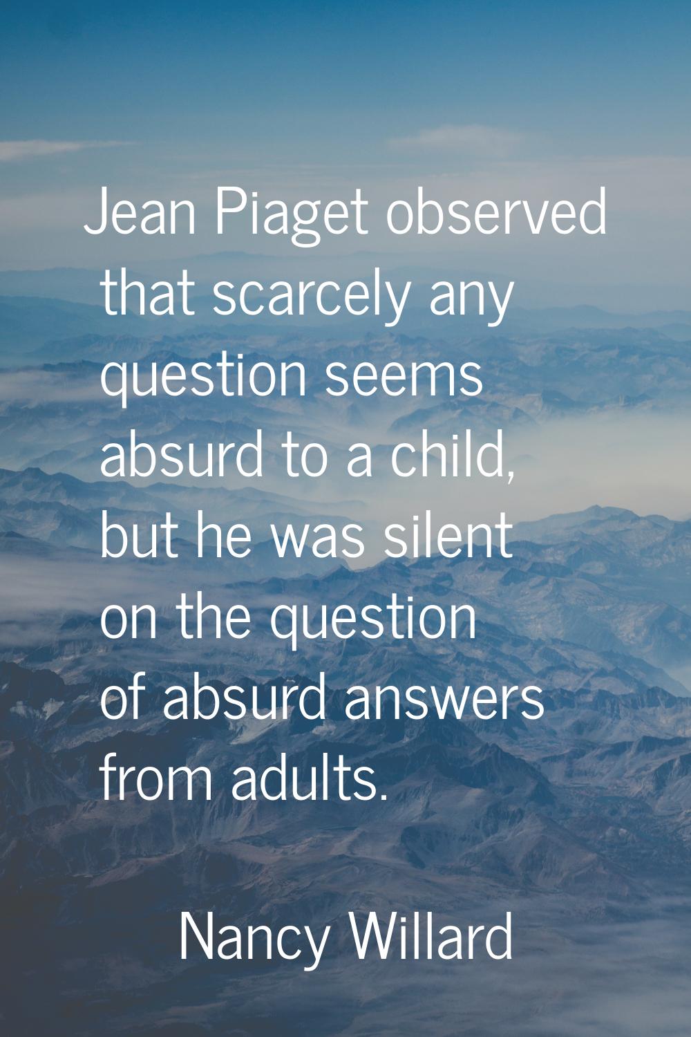 Jean Piaget observed that scarcely any question seems absurd to a child, but he was silent on the q