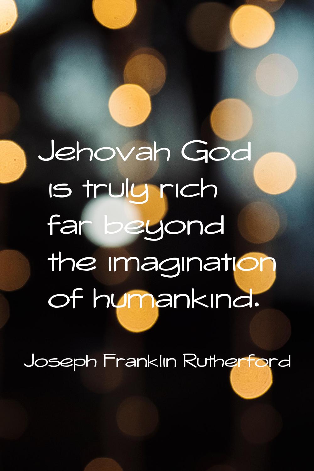 Jehovah God is truly rich far beyond the imagination of humankind.