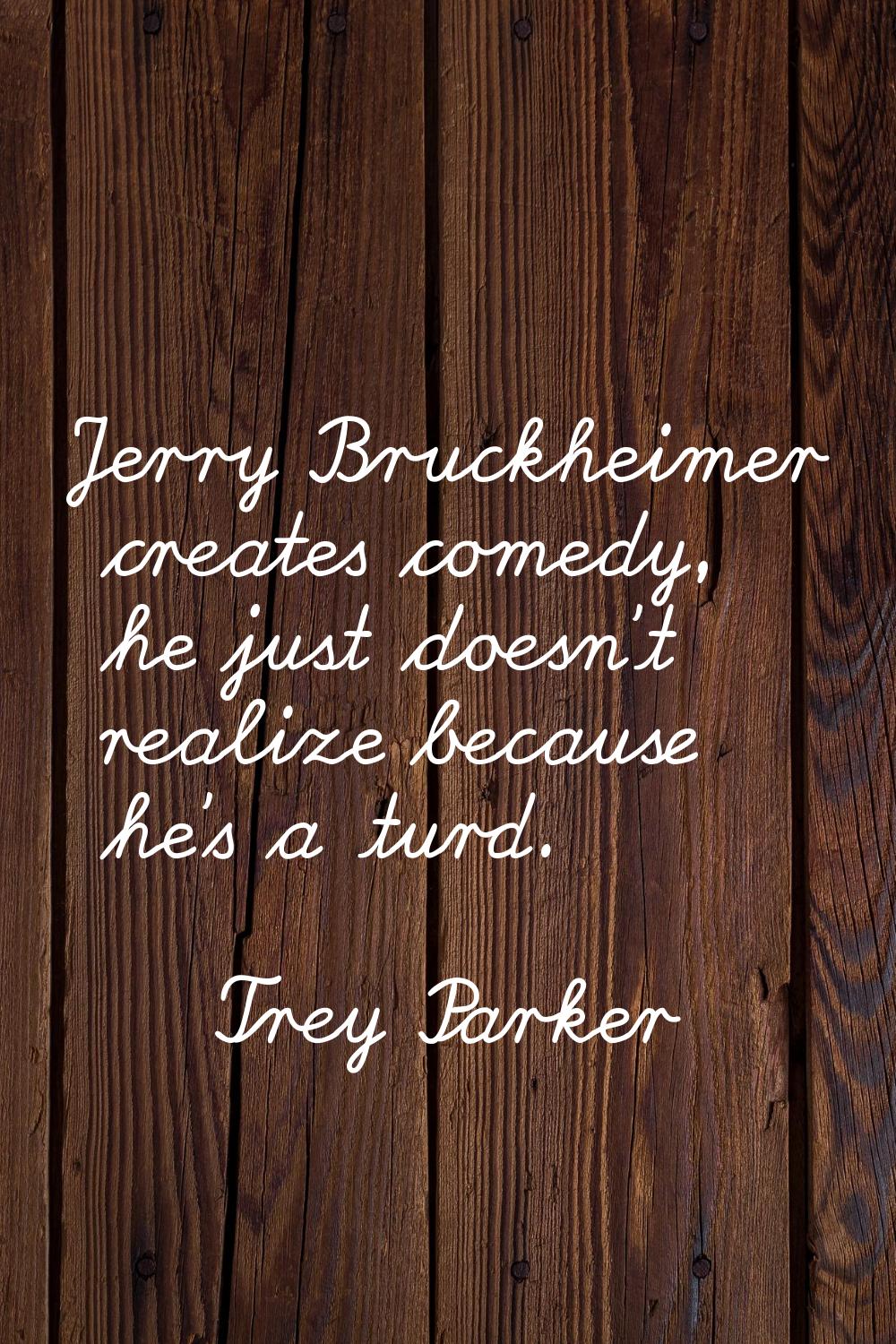Jerry Bruckheimer creates comedy, he just doesn't realize because he's a turd.