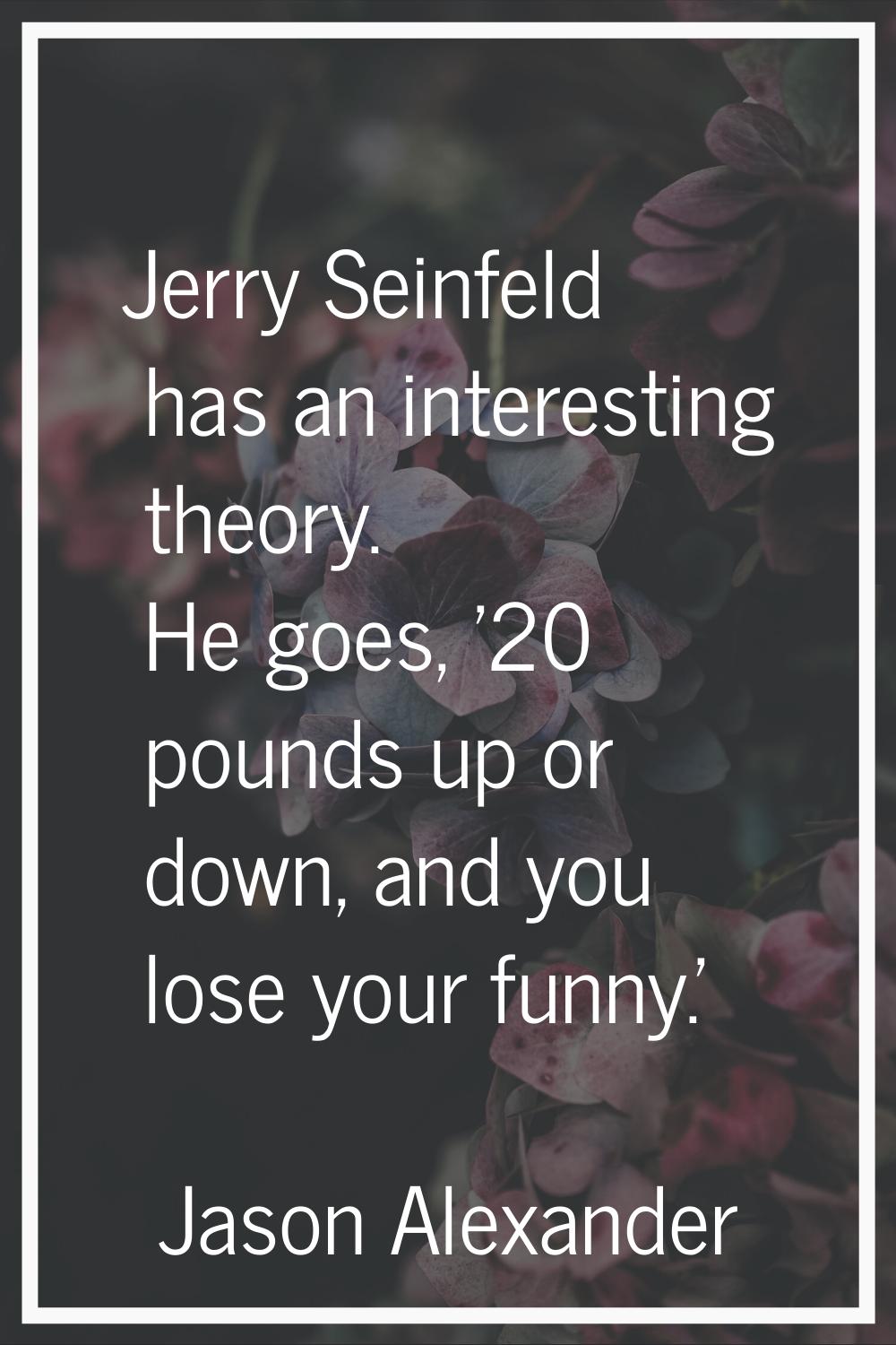 Jerry Seinfeld has an interesting theory. He goes, '20 pounds up or down, and you lose your funny.'