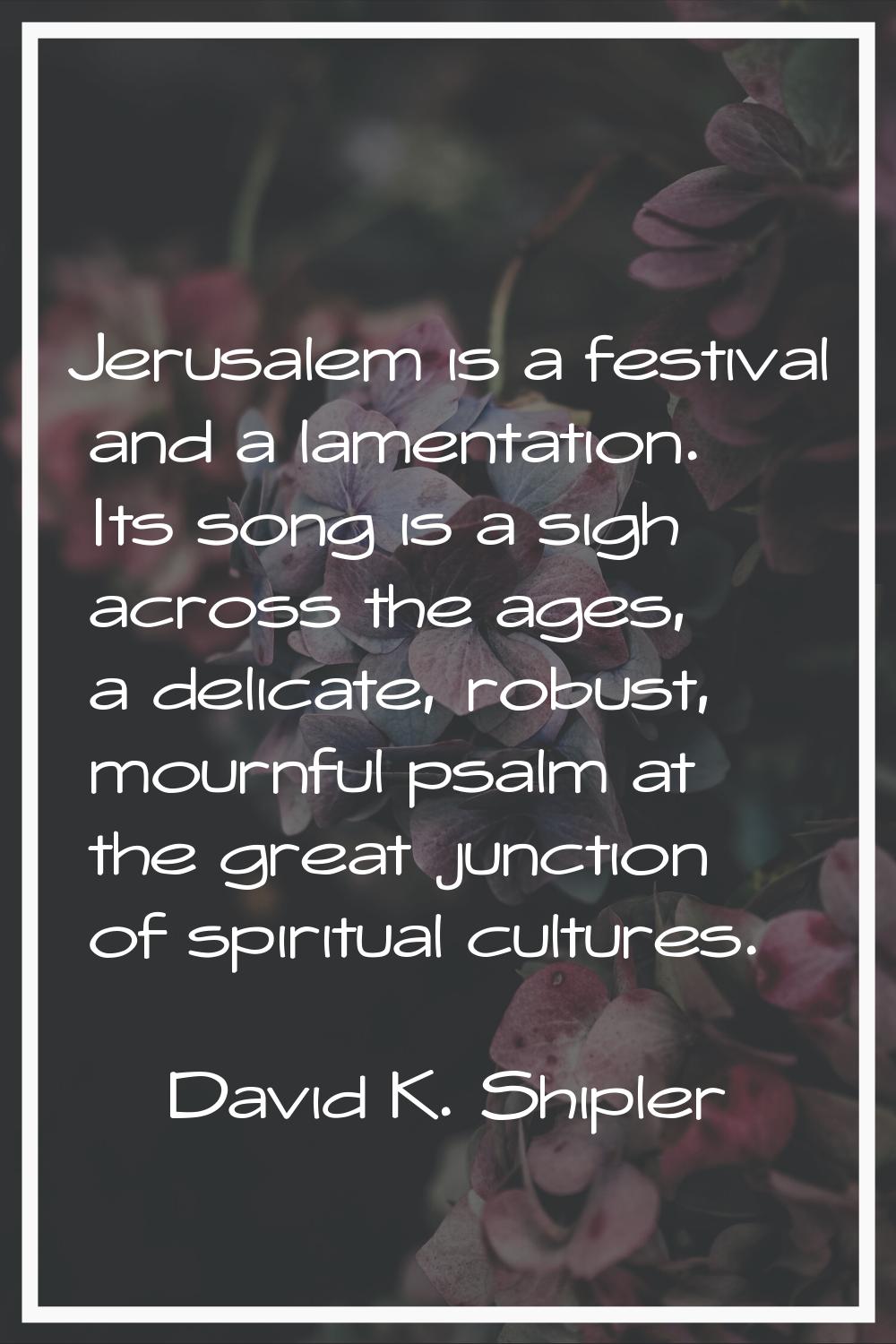 Jerusalem is a festival and a lamentation. Its song is a sigh across the ages, a delicate, robust, 