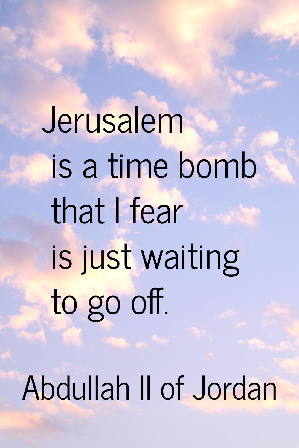 Jerusalem is a time bomb that I fear is just waiting to go off.