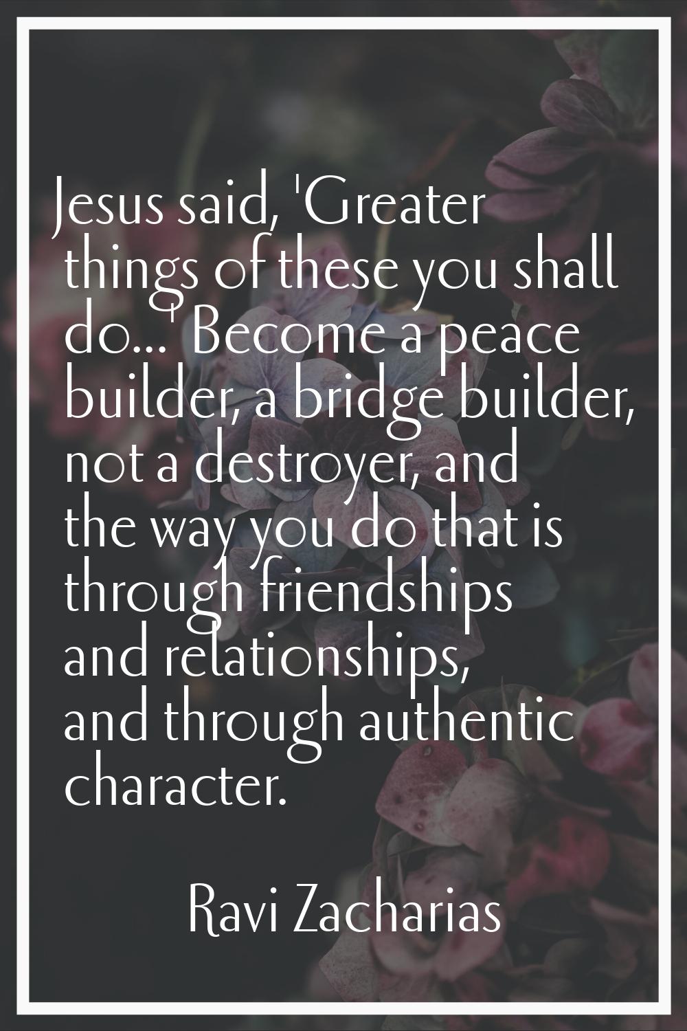 Jesus said, 'Greater things of these you shall do...' Become a peace builder, a bridge builder, not