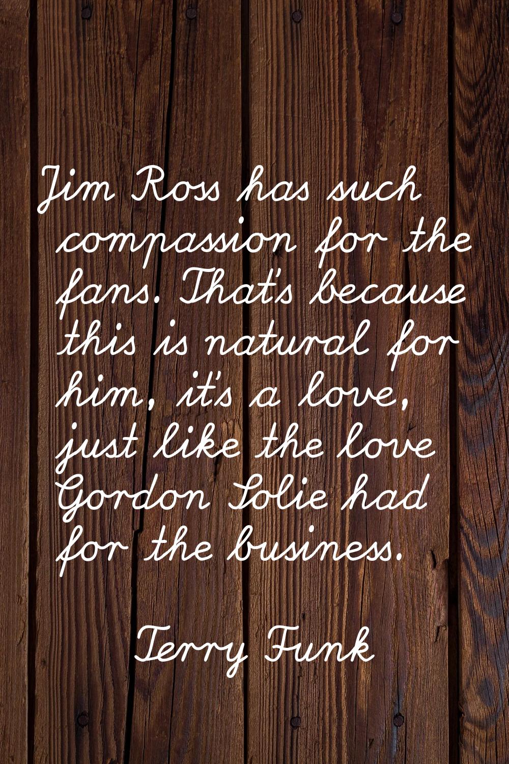 Jim Ross has such compassion for the fans. That's because this is natural for him, it's a love, jus
