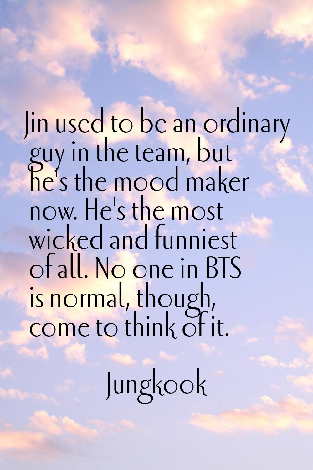 Jin used to be an ordinary guy in the team, but he's the mood maker now. He's the most wicked and f