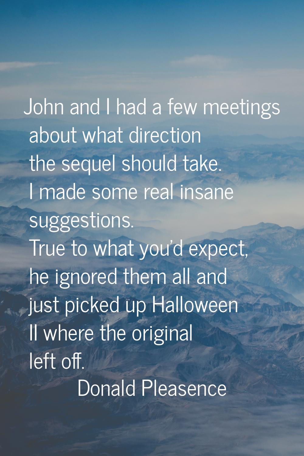 John and I had a few meetings about what direction the sequel should take. I made some real insane 