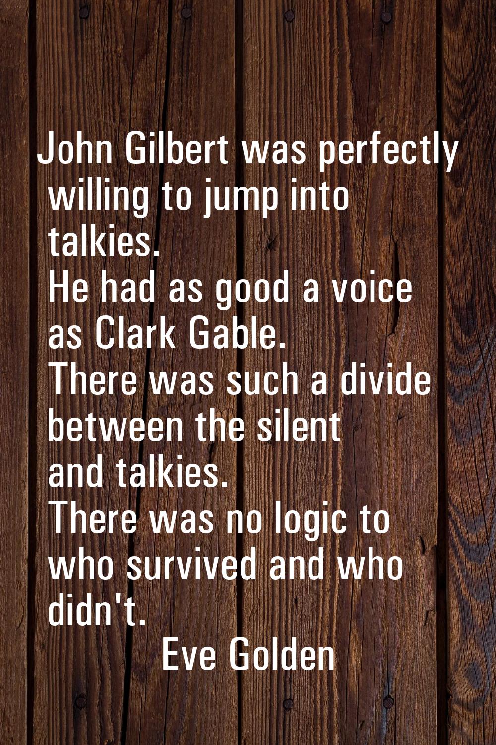 John Gilbert was perfectly willing to jump into talkies. He had as good a voice as Clark Gable. The