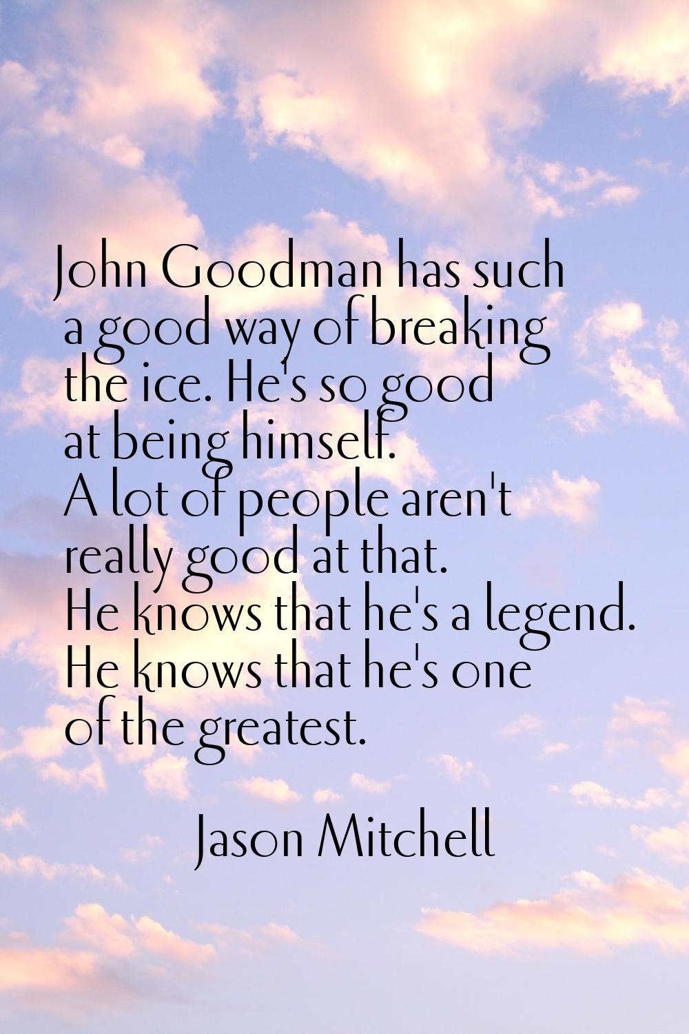 John Goodman has such a good way of breaking the ice. He's so good at being himself. A lot of peopl