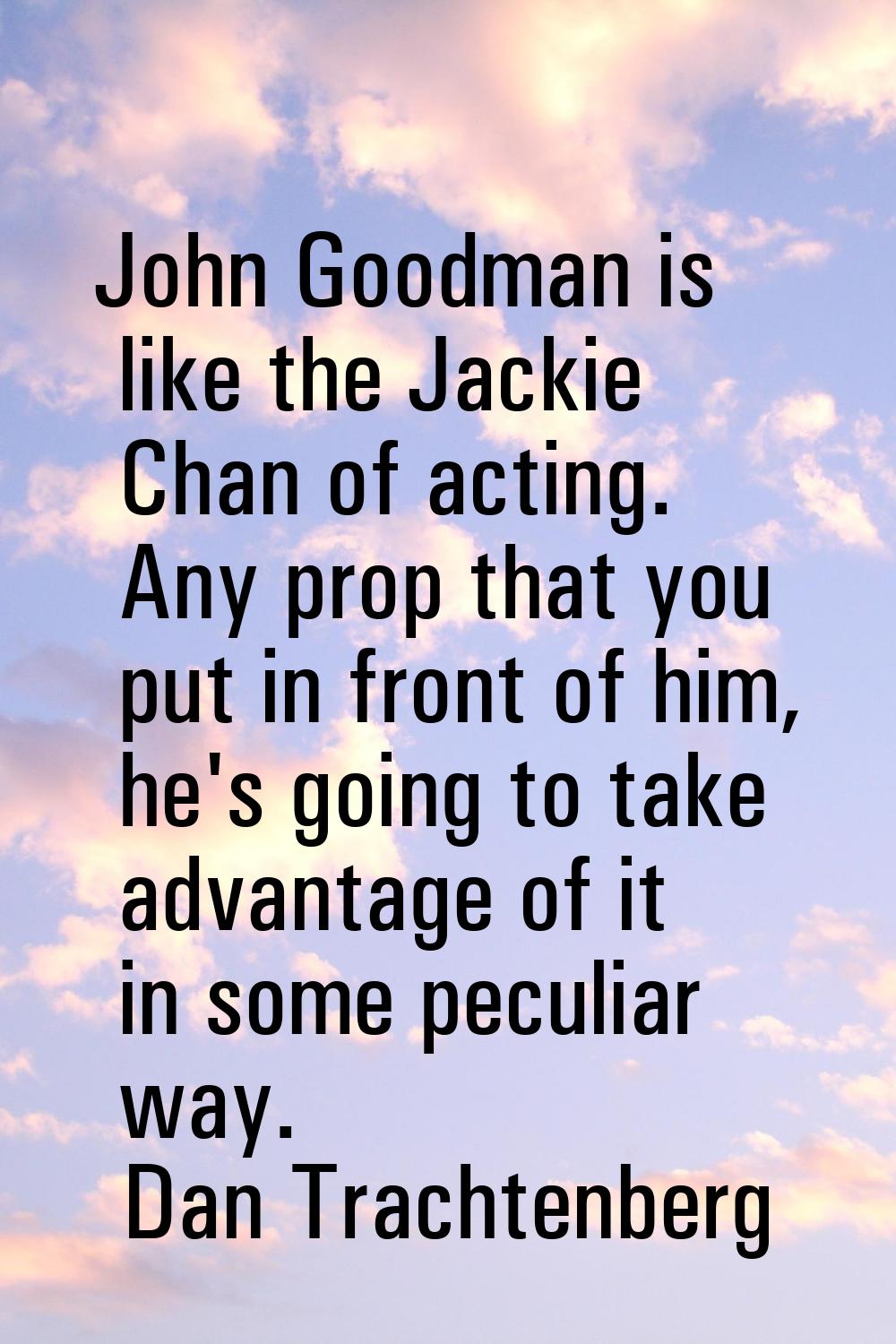 John Goodman is like the Jackie Chan of acting. Any prop that you put in front of him, he's going t
