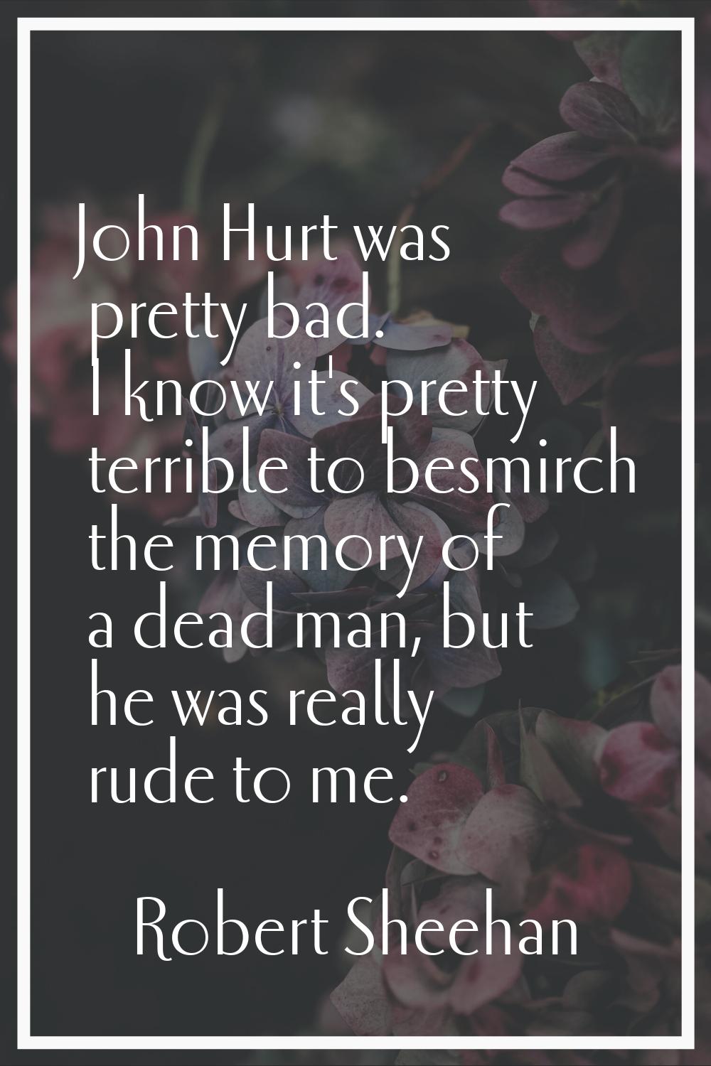 John Hurt was pretty bad. I know it's pretty terrible to besmirch the memory of a dead man, but he 