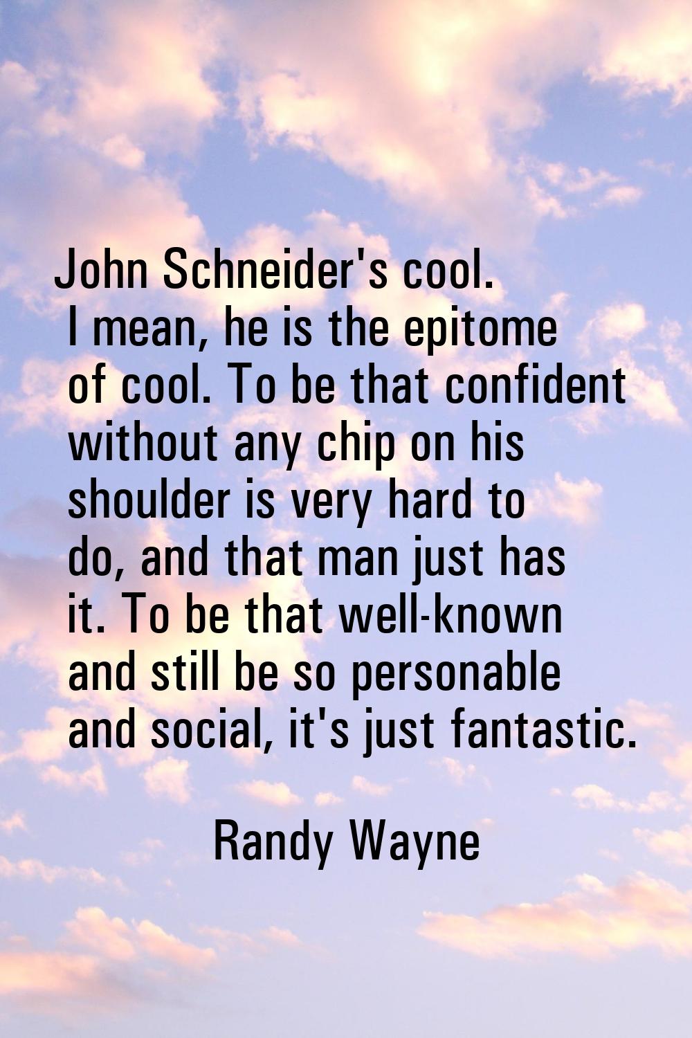 John Schneider's cool. I mean, he is the epitome of cool. To be that confident without any chip on 