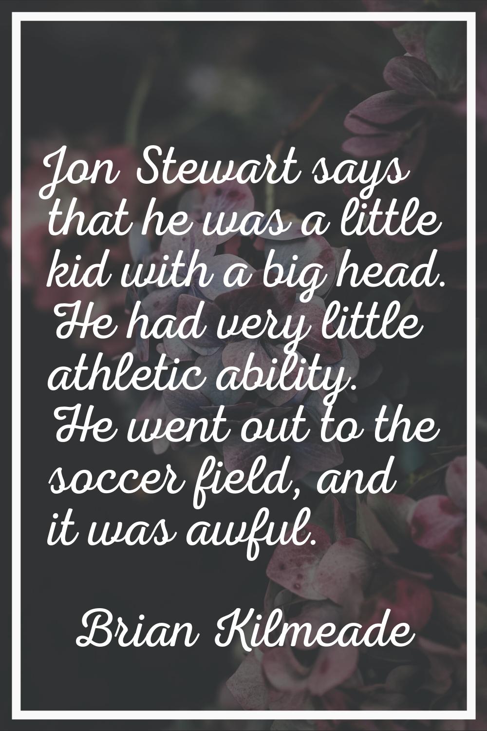 Jon Stewart says that he was a little kid with a big head. He had very little athletic ability. He 