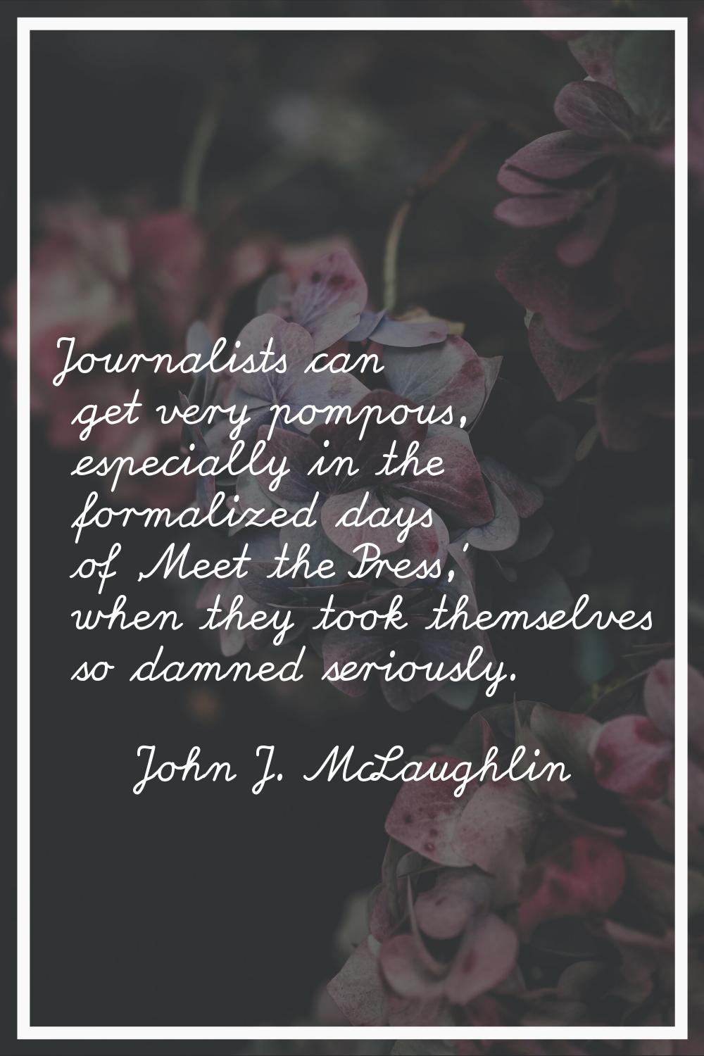 Journalists can get very pompous, especially in the formalized days of 'Meet the Press,' when they 
