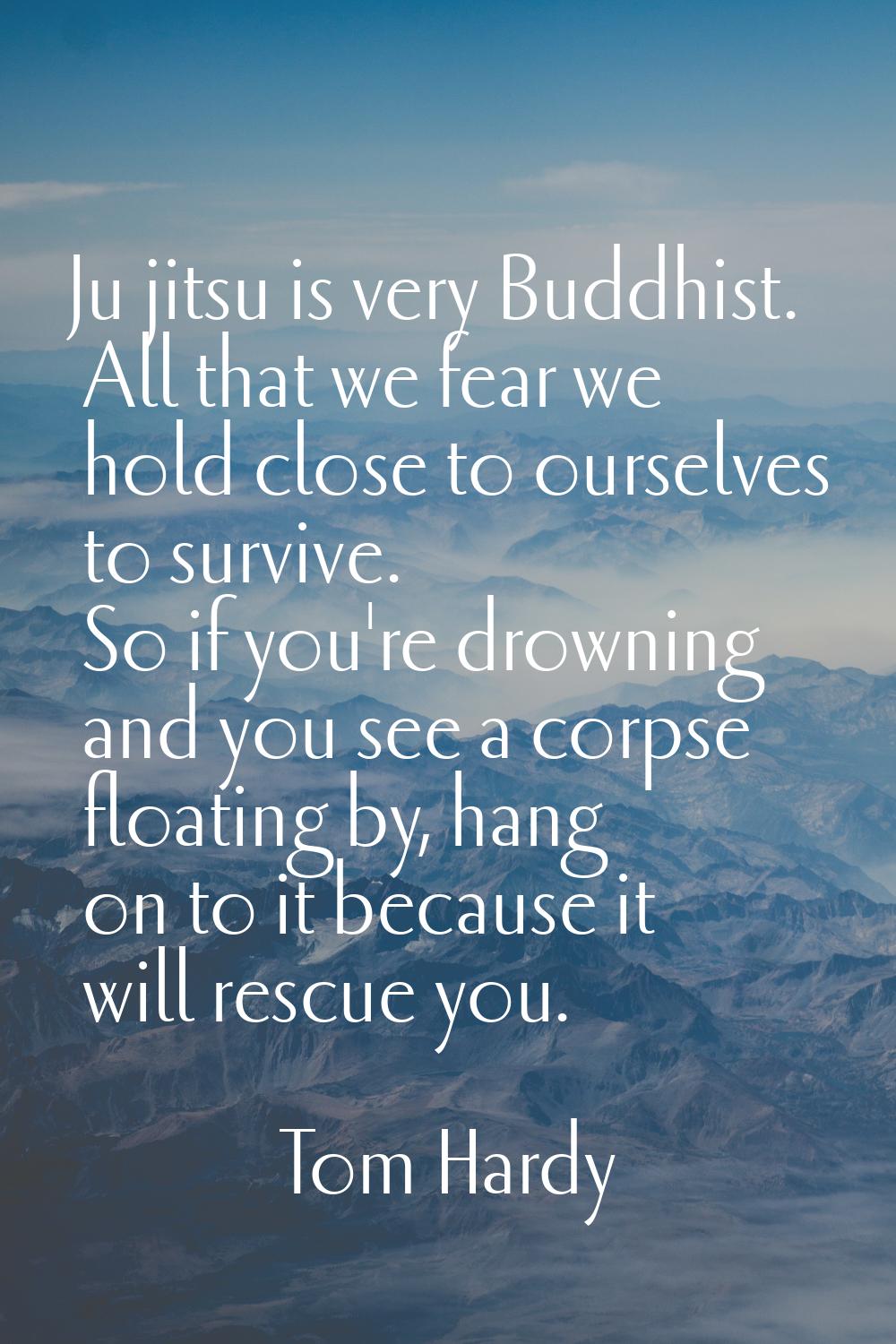Ju jitsu is very Buddhist. All that we fear we hold close to ourselves to survive. So if you're dro