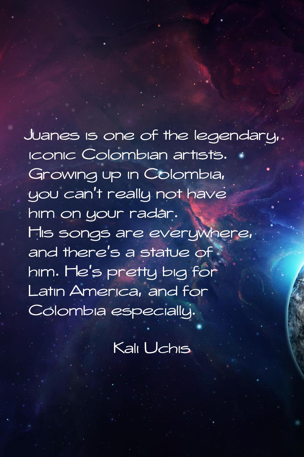Juanes is one of the legendary, iconic Colombian artists. Growing up in Colombia, you can't really 