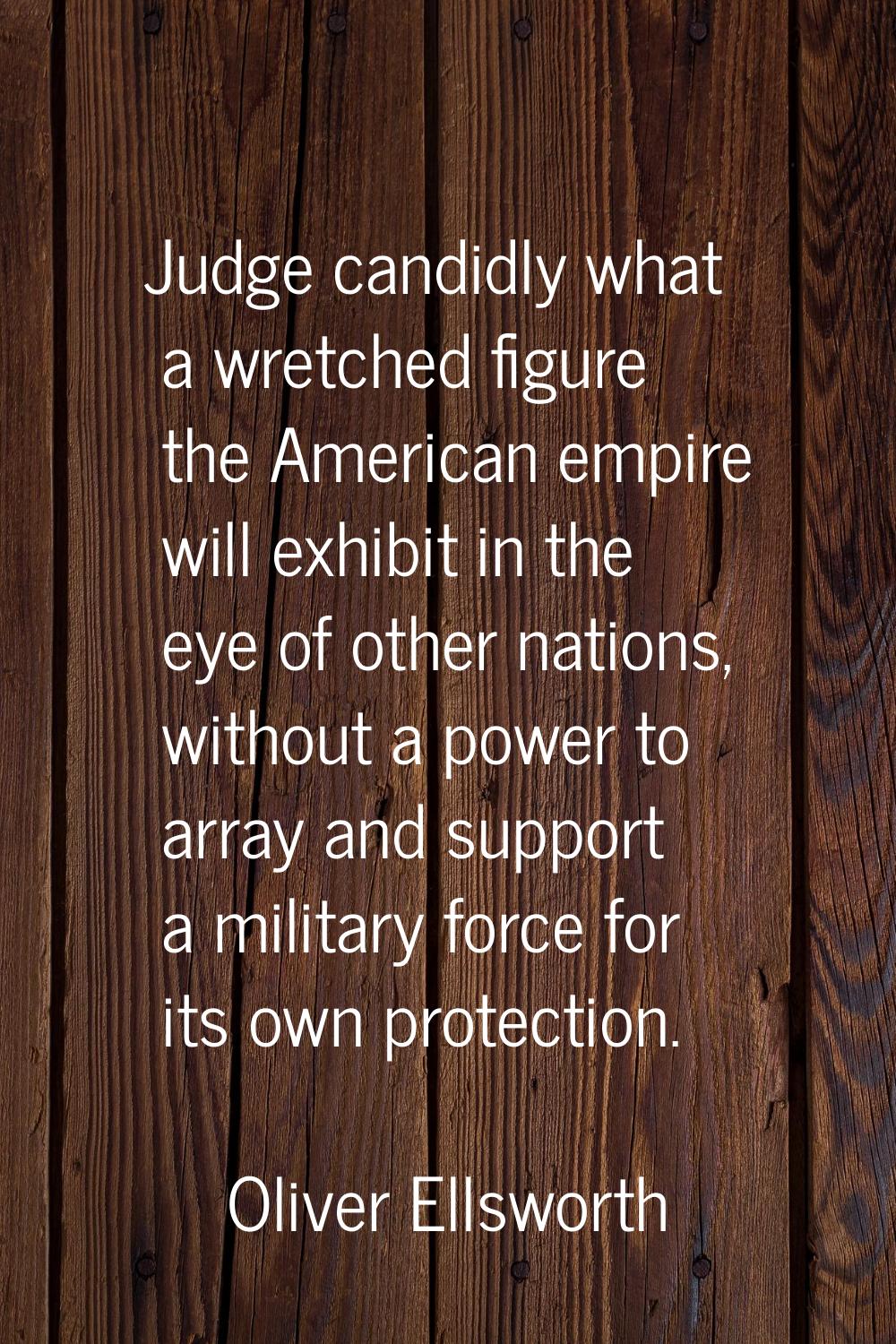 Judge candidly what a wretched figure the American empire will exhibit in the eye of other nations,
