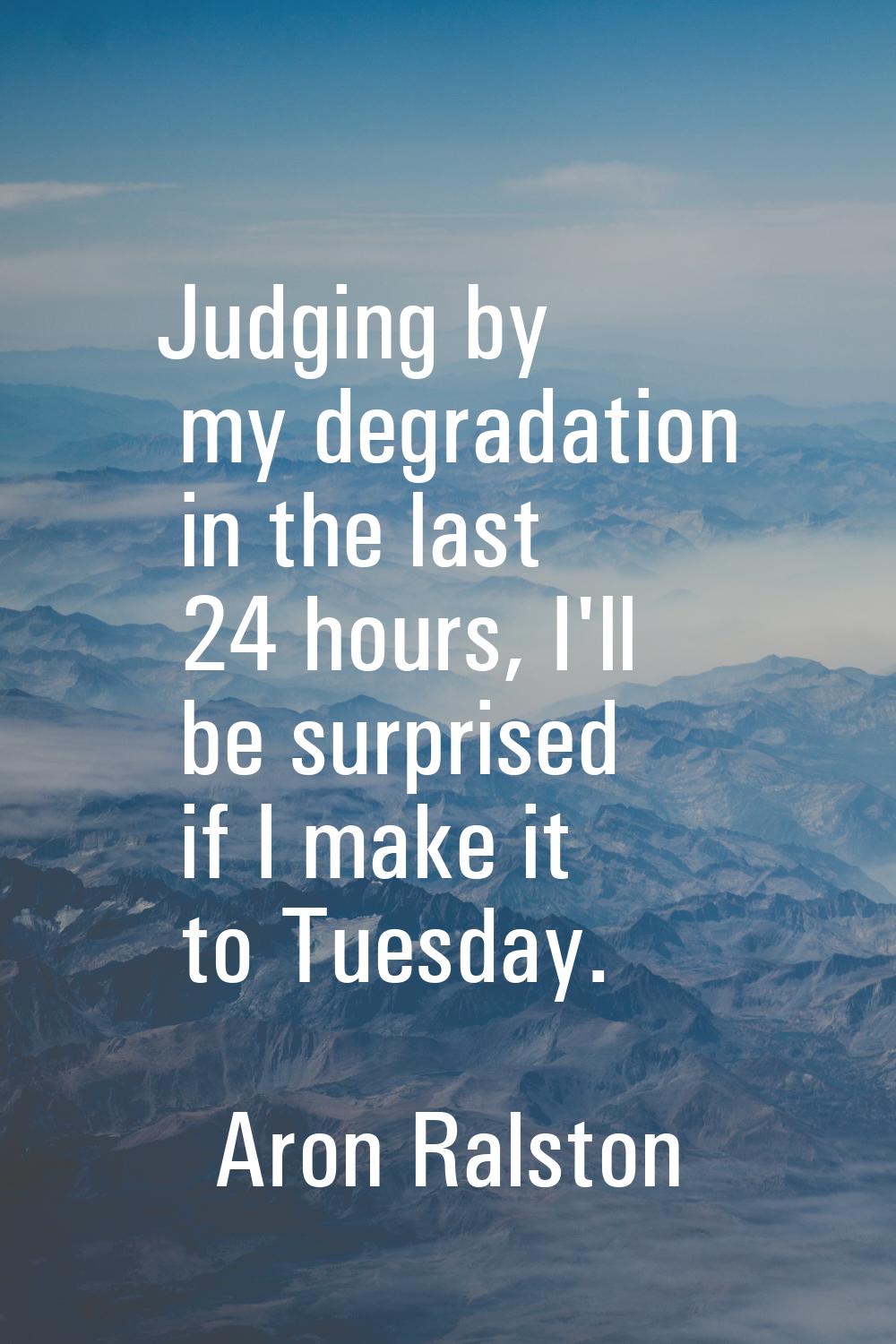Judging by my degradation in the last 24 hours, I'll be surprised if I make it to Tuesday.