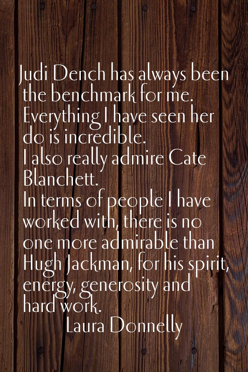 Judi Dench has always been the benchmark for me. Everything I have seen her do is incredible. I als