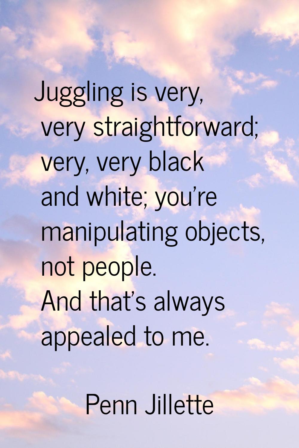 Juggling is very, very straightforward; very, very black and white; you're manipulating objects, no