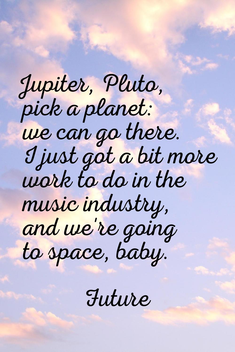 Jupiter, Pluto, pick a planet: we can go there. I just got a bit more work to do in the music indus