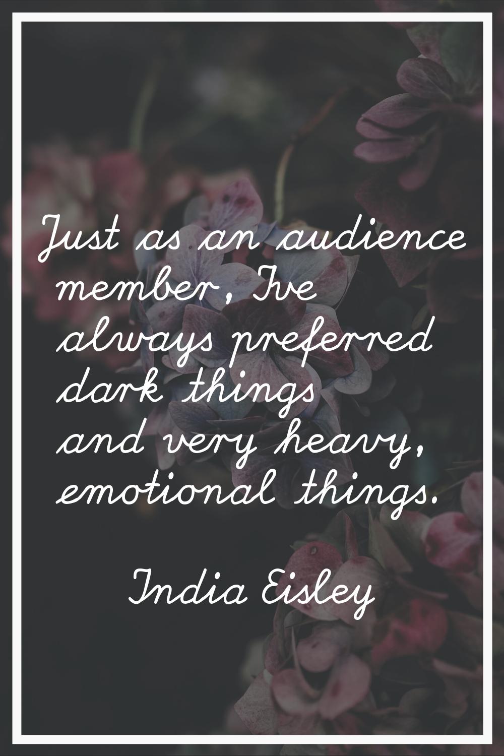 Just as an audience member, I've always preferred dark things and very heavy, emotional things.