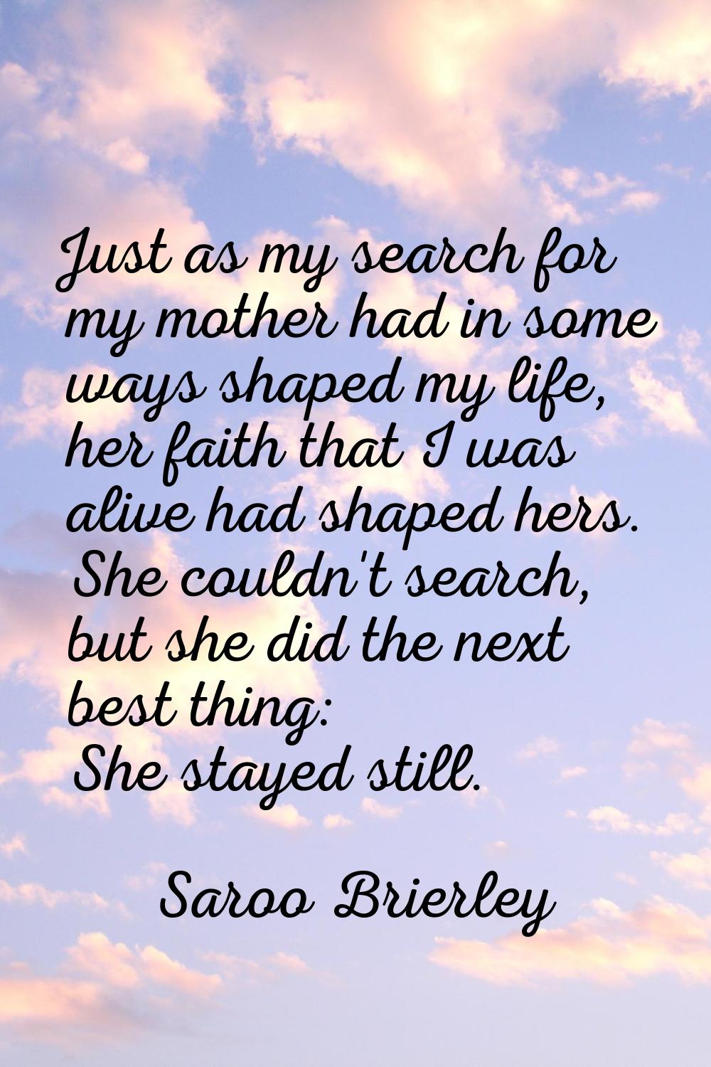 Just as my search for my mother had in some ways shaped my life, her faith that I was alive had sha