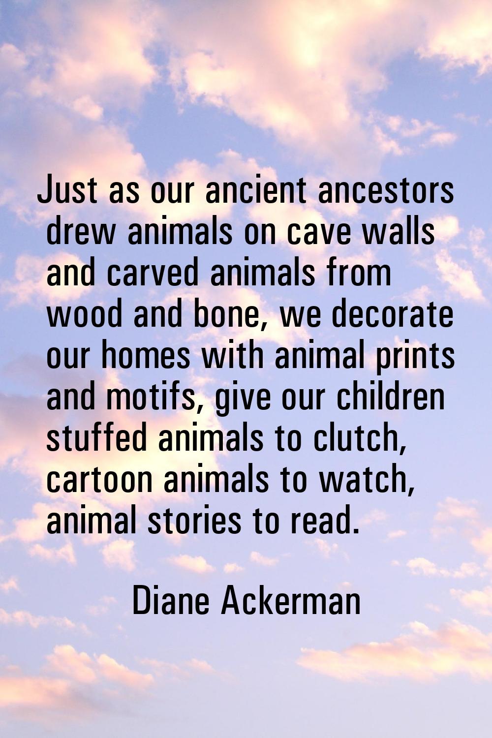 Just as our ancient ancestors drew animals on cave walls and carved animals from wood and bone, we 