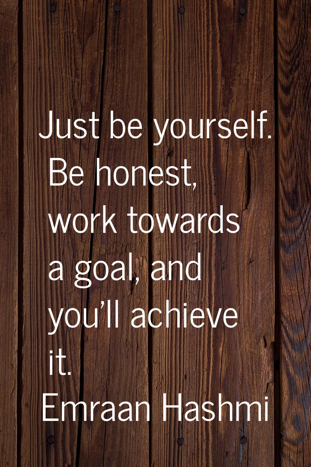 Just be yourself. Be honest, work towards a goal, and you'll achieve it.