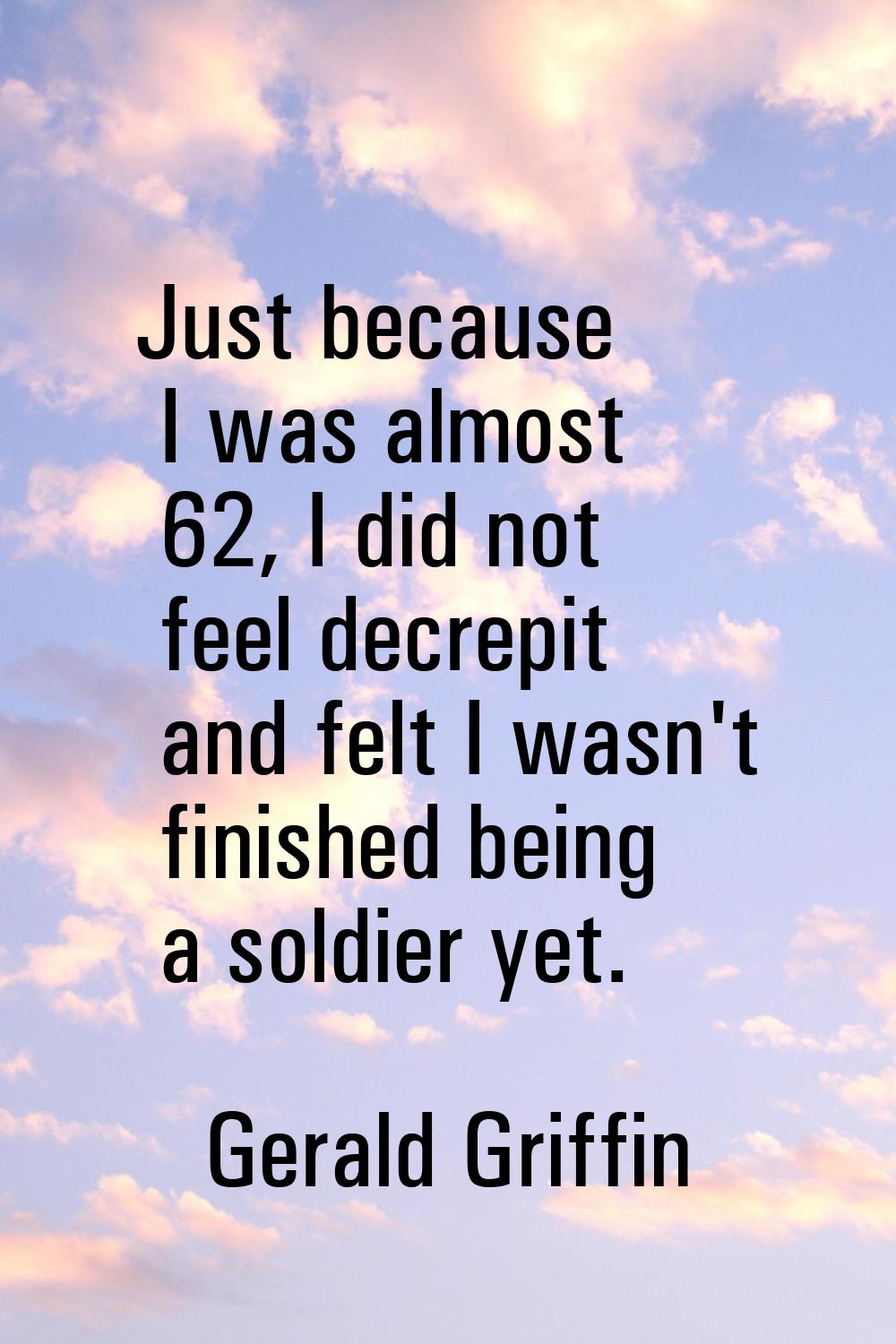 Just because I was almost 62, I did not feel decrepit and felt I wasn't finished being a soldier ye