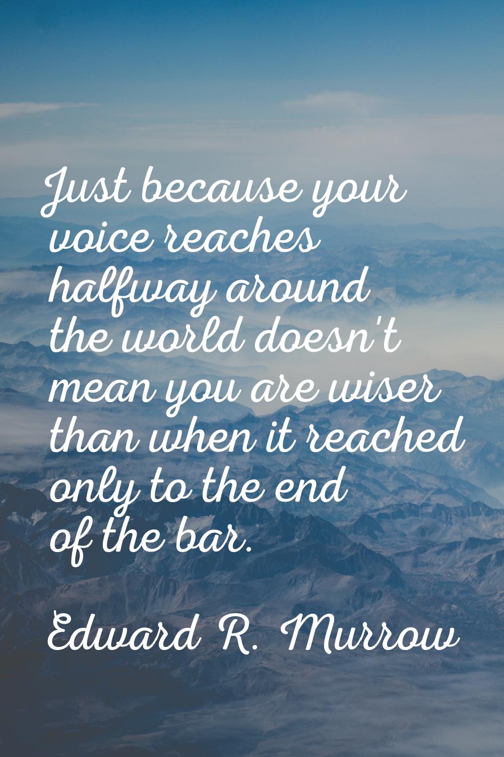 Just because your voice reaches halfway around the world doesn't mean you are wiser than when it re