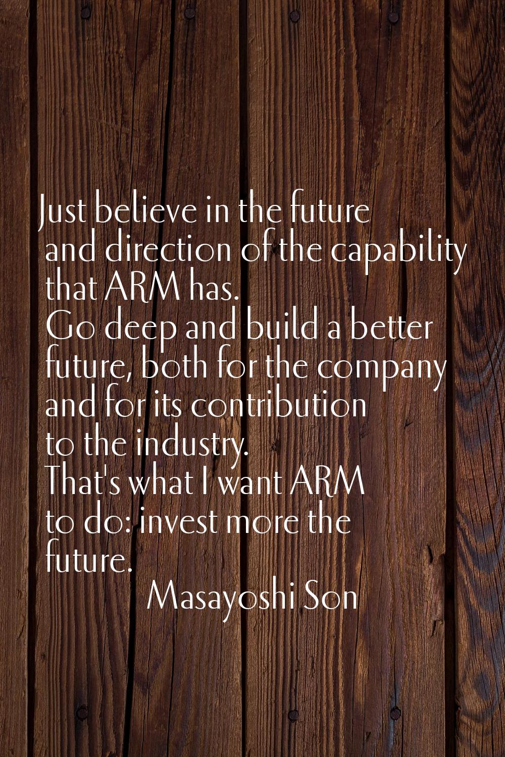 Just believe in the future and direction of the capability that ARM has. Go deep and build a better