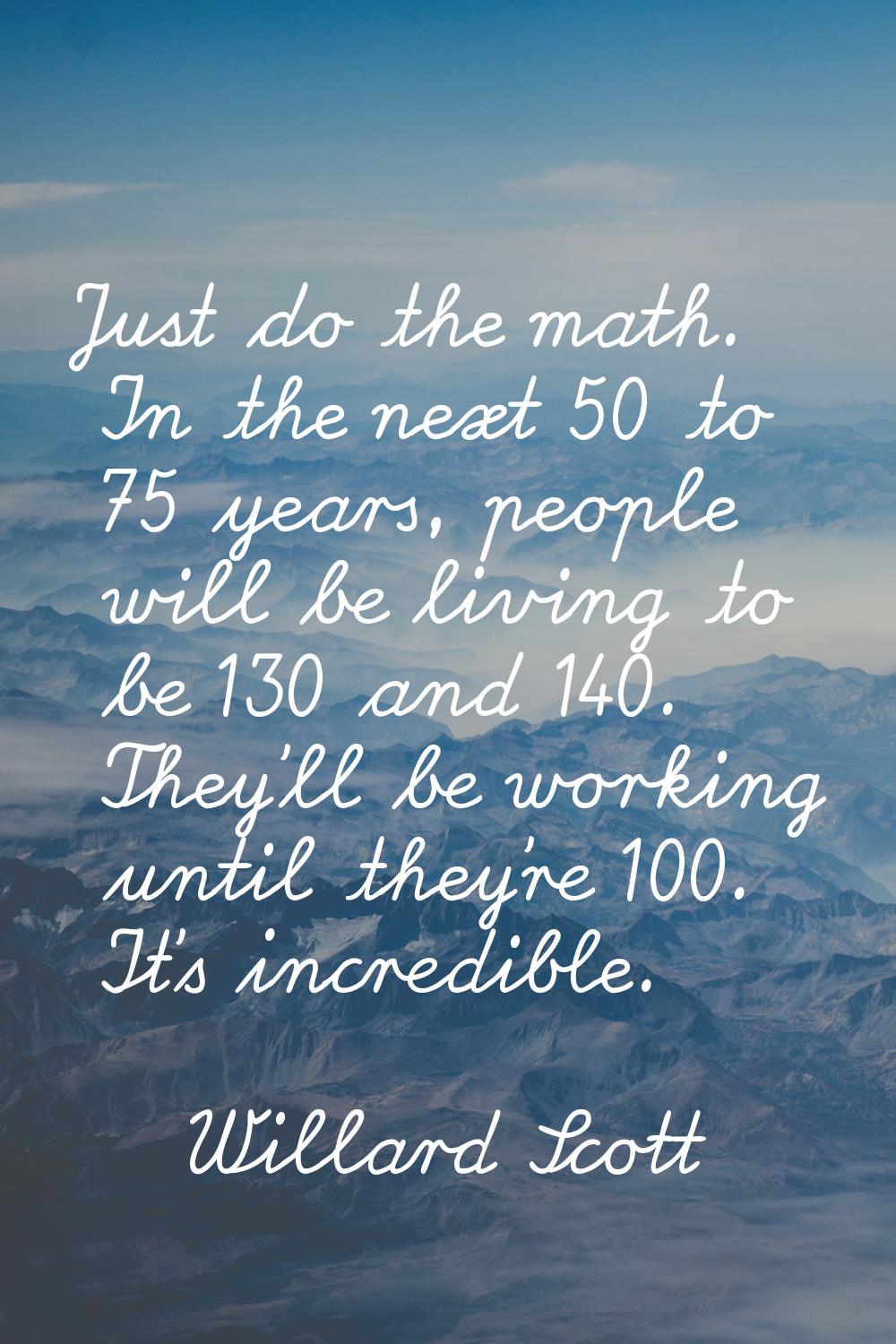 Just do the math. In the next 50 to 75 years, people will be living to be 130 and 140. They'll be w