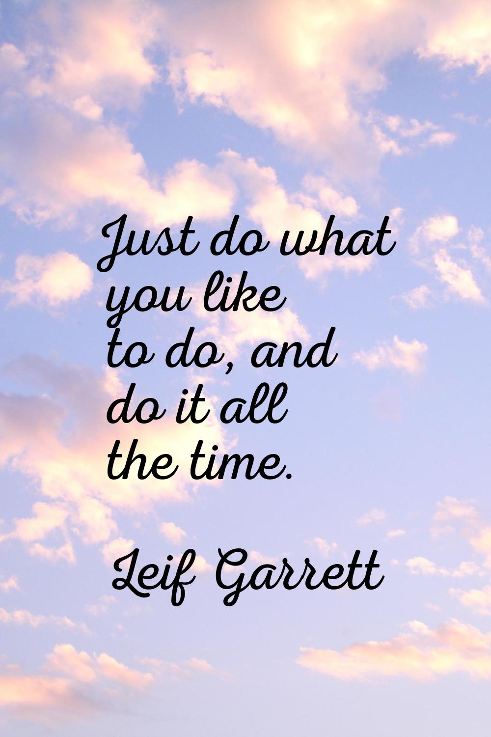 Just do what you like to do, and do it all the time.