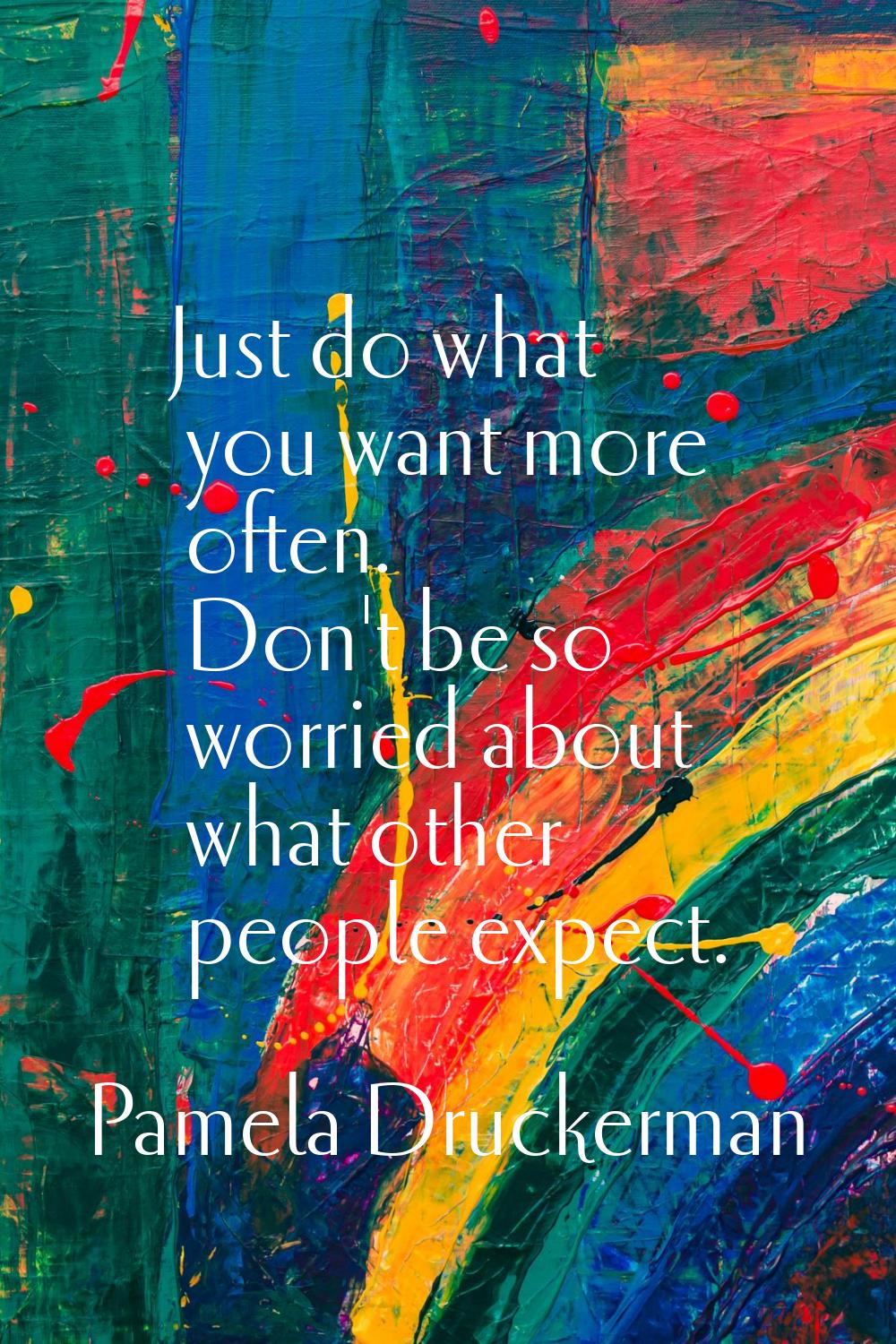 Just do what you want more often. Don't be so worried about what other people expect.