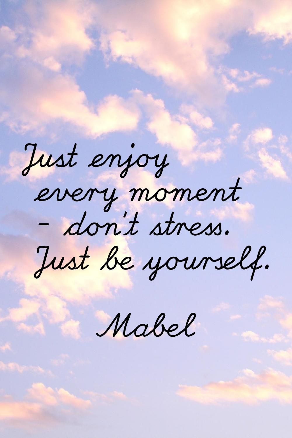 Just enjoy every moment - don't stress. Just be yourself.
