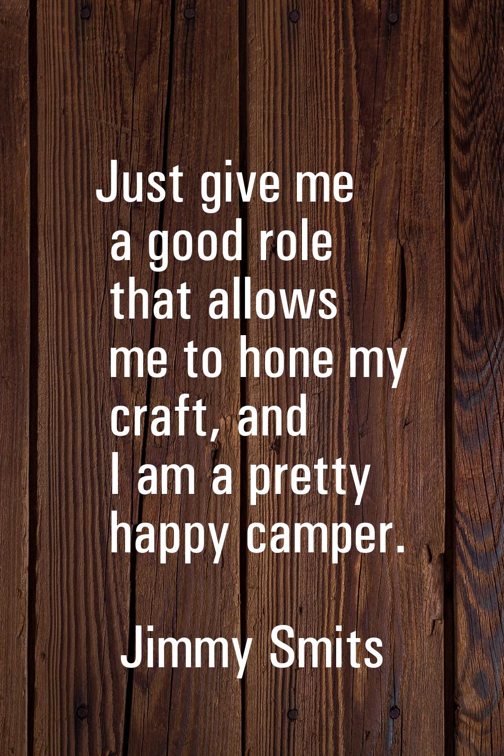 Just give me a good role that allows me to hone my craft, and I am a pretty happy camper.