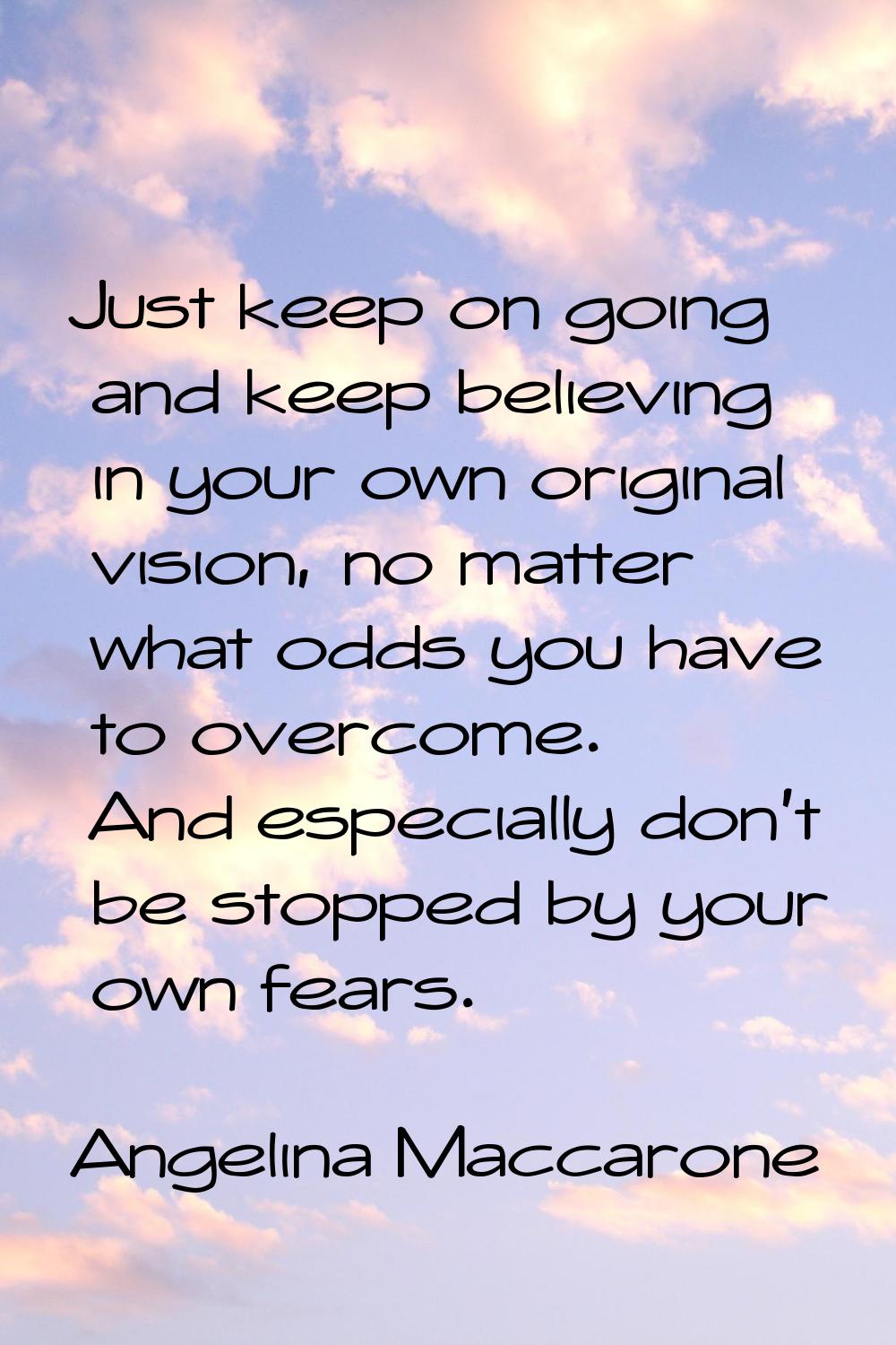 Just keep on going and keep believing in your own original vision, no matter what odds you have to 