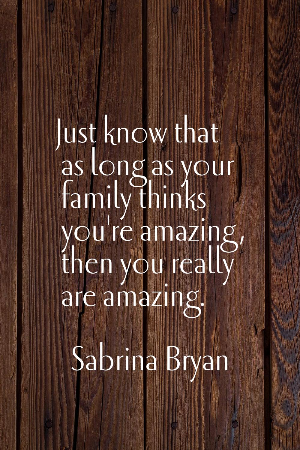 Just know that as long as your family thinks you're amazing, then you really are amazing.