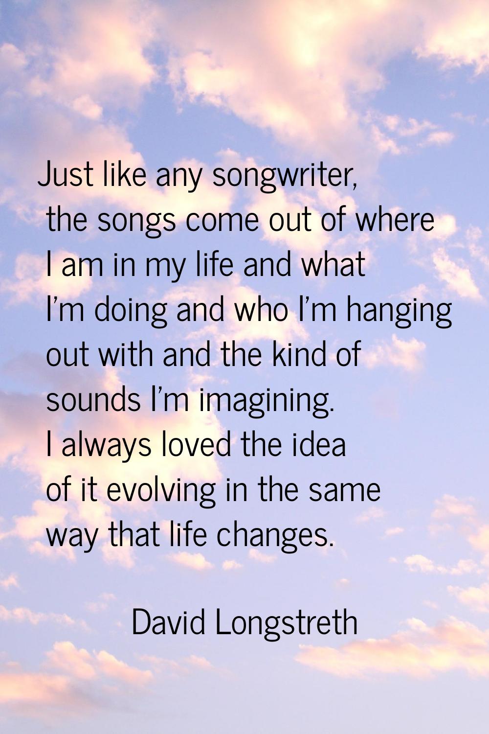 Just like any songwriter, the songs come out of where I am in my life and what I'm doing and who I'