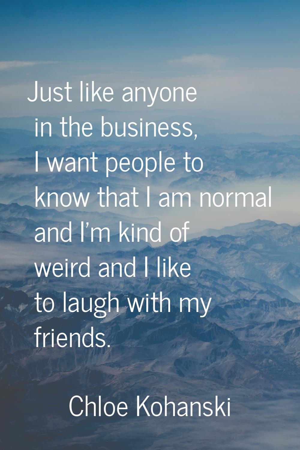 Just like anyone in the business, I want people to know that I am normal and I'm kind of weird and 