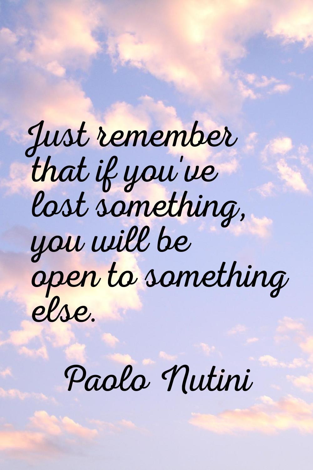 Just remember that if you've lost something, you will be open to something else.