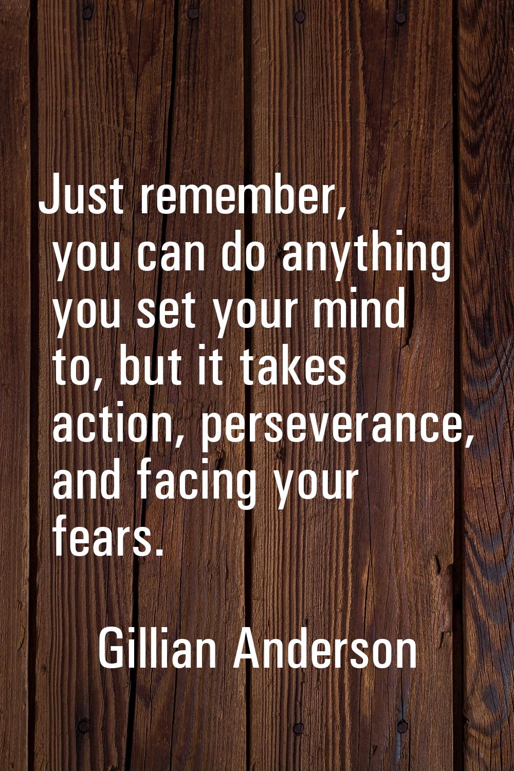Just remember, you can do anything you set your mind to, but it takes action, perseverance, and fac