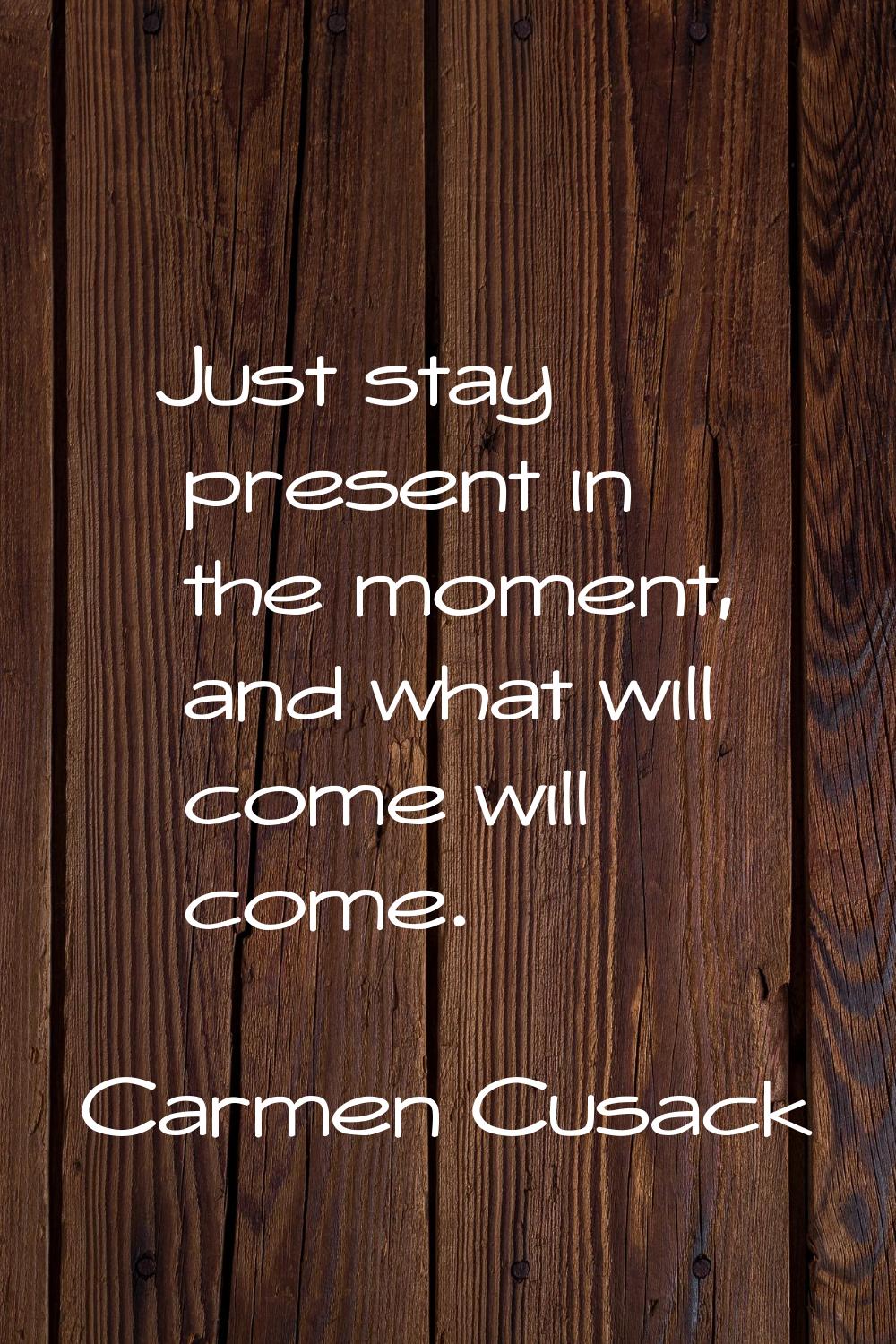 Just stay present in the moment, and what will come will come.