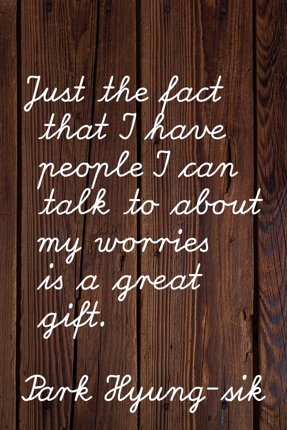 Just the fact that I have people I can talk to about my worries is a great gift.