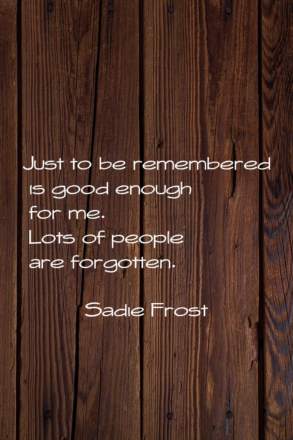 Just to be remembered is good enough for me. Lots of people are forgotten.