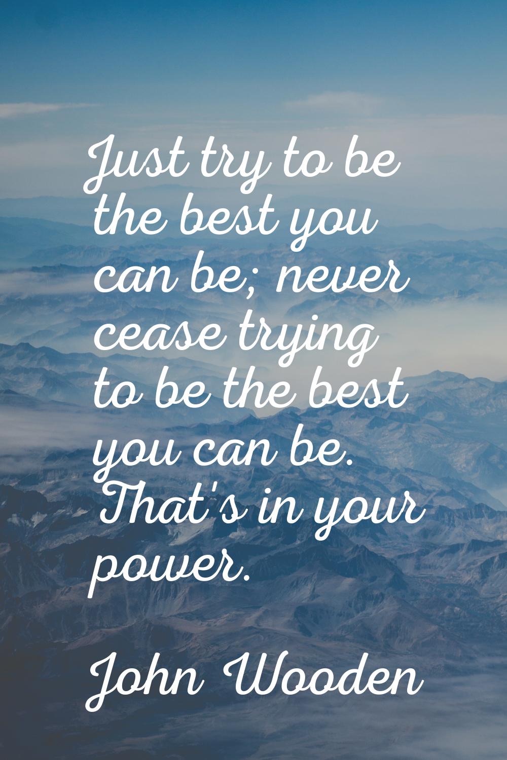 Just try to be the best you can be; never cease trying to be the best you can be. That's in your po