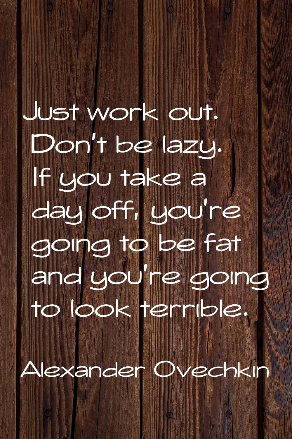 Just work out. Don't be lazy. If you take a day off, you're going to be fat and you're going to loo