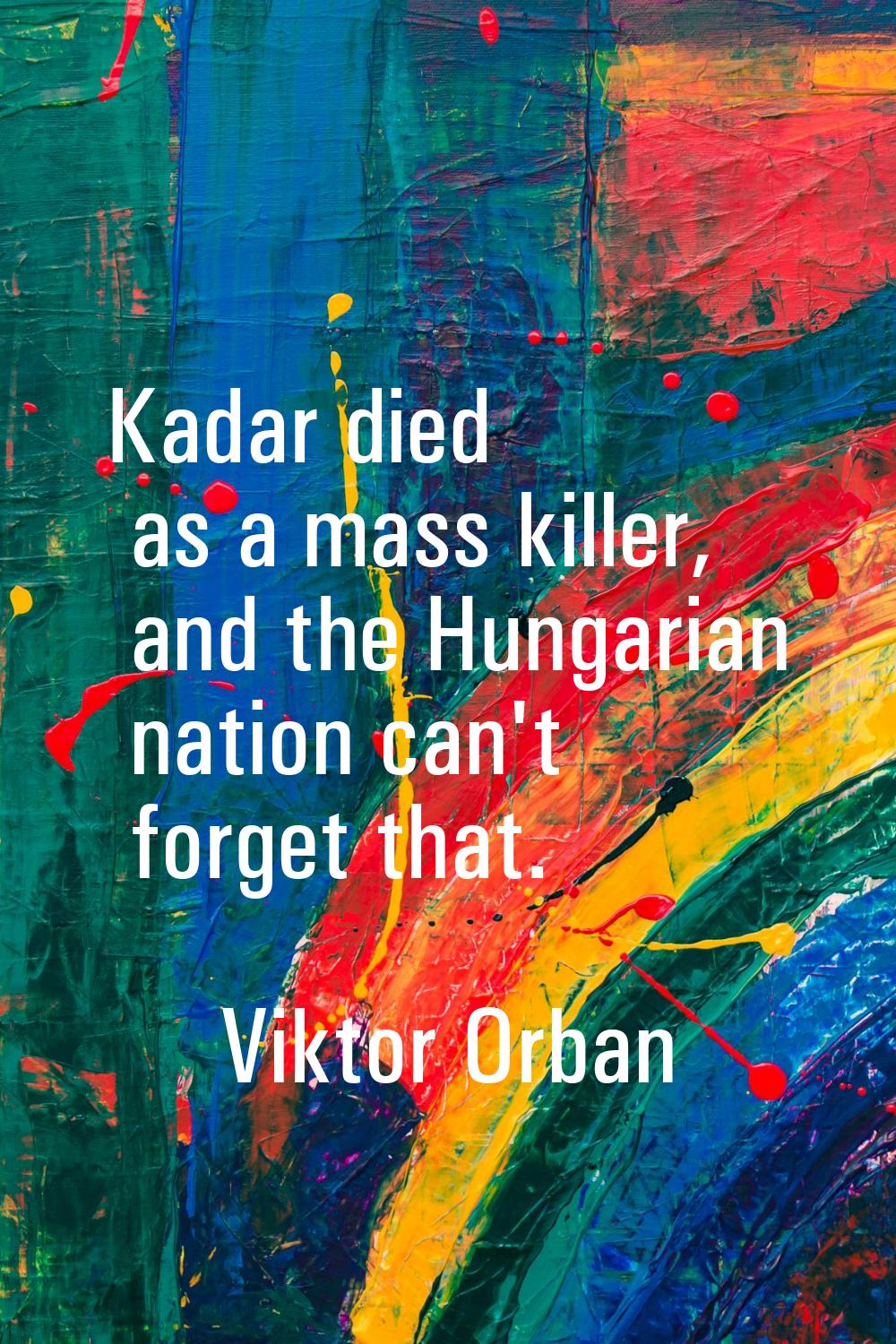 Kadar died as a mass killer, and the Hungarian nation can't forget that.